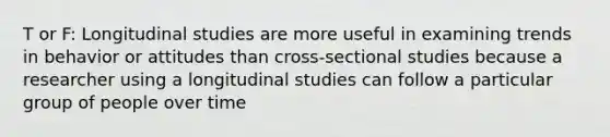 T or F: Longitudinal studies are more useful in examining trends in behavior or attitudes than cross-sectional studies because a researcher using a longitudinal studies can follow a particular group of people over time