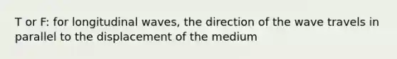 T or F: for longitudinal waves, the direction of the wave travels in parallel to the displacement of the medium