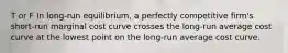 T or F In long-run equilibrium, a perfectly competitive firm's short-run marginal cost curve crosses the long-run average cost curve at the lowest point on the long-run average cost curve.