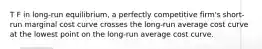 T F in long-run equilibrium, a perfectly competitive firm's short-run marginal cost curve crosses the long-run average cost curve at the lowest point on the long-run average cost curve.