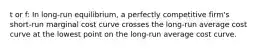 t or f: In long-run equilibrium, a perfectly competitive firm's short-run marginal cost curve crosses the long-run average cost curve at the lowest point on the long-run average cost curve.