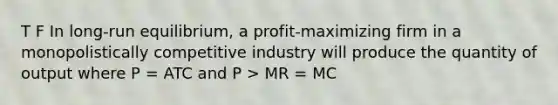 T F In long-run equilibrium, a profit-maximizing firm in a monopolistically competitive industry will produce the quantity of output where P = ATC and P > MR = MC