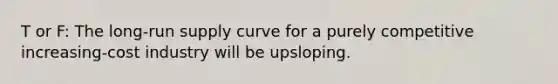 T or F: The long-run supply curve for a purely competitive increasing-cost industry will be upsloping.