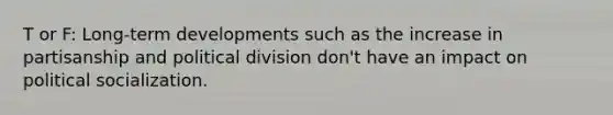 T or F: Long-term developments such as the increase in partisanship and political division don't have an impact on political socialization.