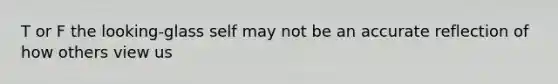 T or F the looking-glass self may not be an accurate reflection of how others view us
