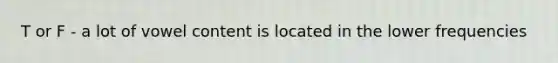 T or F - a lot of vowel content is located in the lower frequencies
