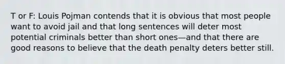 T or F: Louis Pojman contends that it is obvious that most people want to avoid jail and that long sentences will deter most potential criminals better than short ones—and that there are good reasons to believe that the death penalty deters better still.