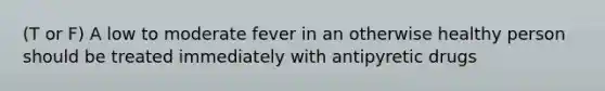 (T or F) A low to moderate fever in an otherwise healthy person should be treated immediately with antipyretic drugs