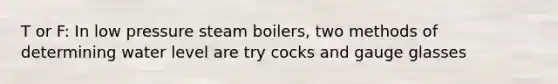 T or F: In low pressure steam boilers, two methods of determining water level are try cocks and gauge glasses