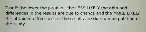 T or F: the lower the p-value , the LESS LIKELY the obtained differences in the results are due to chance and the MORE LIKELY the obtained differences in the results are due to manipulation of the study