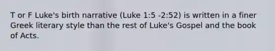 T or F Luke's birth narrative (Luke 1:5 -2:52) is written in a finer Greek literary style than the rest of Luke's Gospel and the book of Acts.