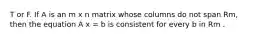 T or F. If A is an m x n matrix whose columns do not span Rm, then the equation A x = b is consistent for every b in Rm .