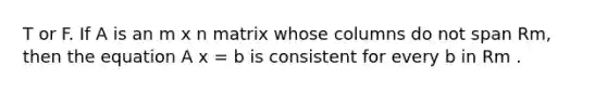 T or F. If A is an m x n matrix whose columns do not span Rm, then the equation A x = b is consistent for every b in Rm .