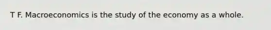 T F. Macroeconomics is the study of the economy as a whole.