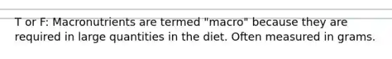 T or F: Macronutrients are termed "macro" because they are required in large quantities in the diet. Often measured in grams.