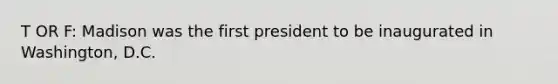 T OR F: Madison was the first president to be inaugurated in Washington, D.C.