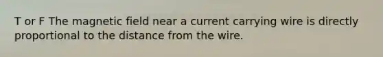 T or F The magnetic field near a current carrying wire is directly proportional to the distance from the wire.
