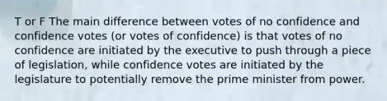 T or F The main difference between votes of no confidence and confidence votes (or votes of confidence) is that votes of no confidence are initiated by the executive to push through a piece of legislation, while confidence votes are initiated by the legislature to potentially remove the prime minister from power.