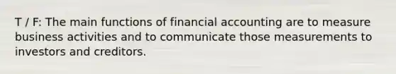 T / F: The main functions of financial accounting are to measure business activities and to communicate those measurements to investors and creditors.