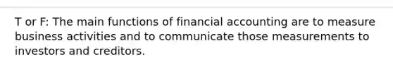 T or F: The main functions of financial accounting are to measure business activities and to communicate those measurements to investors and creditors.