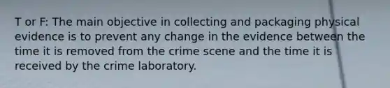 T or F: The main objective in collecting and packaging physical evidence is to prevent any change in the evidence between the time it is removed from the crime scene and the time it is received by the crime laboratory.