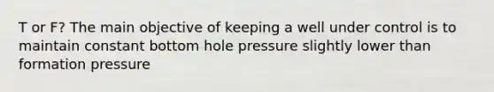 T or F? The main objective of keeping a well under control is to maintain constant bottom hole pressure slightly lower than formation pressure