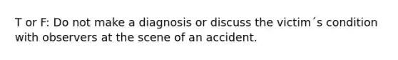 T or F: Do not make a diagnosis or discuss the victim´s condition with observers at the scene of an accident.