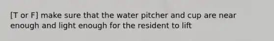 [T or F] make sure that the water pitcher and cup are near enough and light enough for the resident to lift