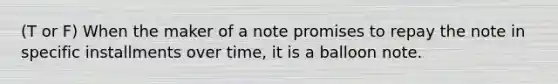 (T or F) When the maker of a note promises to repay the note in specific installments over time, it is a balloon note.