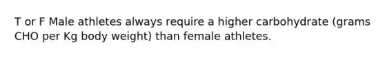 T or F Male athletes always require a higher carbohydrate (grams CHO per Kg body weight) than female athletes.