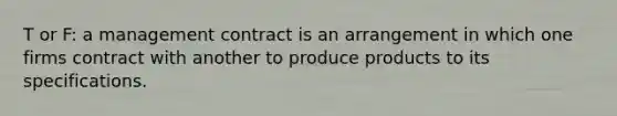 T or F: a management contract is an arrangement in which one firms contract with another to produce products to its specifications.