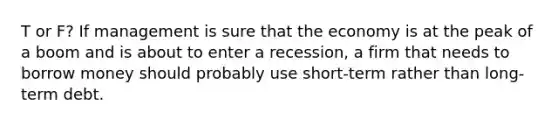 T or F? If management is sure that the economy is at the peak of a boom and is about to enter a recession, a firm that needs to borrow money should probably use short-term rather than long-term debt.