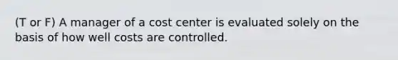 (T or F) A manager of a cost center is evaluated solely on the basis of how well costs are controlled.