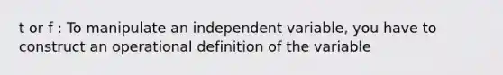 t or f : To manipulate an independent variable, you have to construct an operational definition of the variable