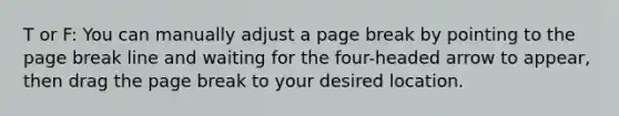 T or F: You can manually adjust a page break by pointing to the page break line and waiting for the four-headed arrow to appear, then drag the page break to your desired location.