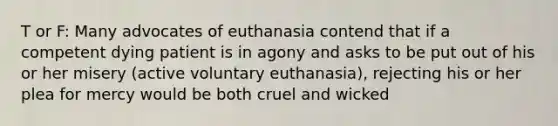 T or F: Many advocates of euthanasia contend that if a competent dying patient is in agony and asks to be put out of his or her misery (active voluntary euthanasia), rejecting his or her plea for mercy would be both cruel and wicked