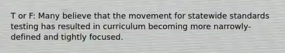 T or F: Many believe that the movement for statewide standards testing has resulted in curriculum becoming more narrowly-defined and tightly focused.