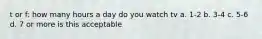 t or f: how many hours a day do you watch tv a. 1-2 b. 3-4 c. 5-6 d. 7 or more is this acceptable