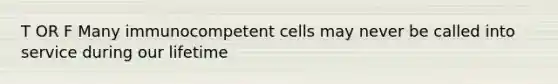 T OR F Many immunocompetent cells may never be called into service during our lifetime