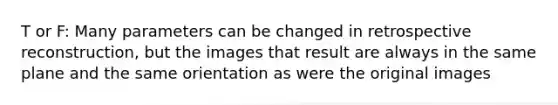 T or F: Many parameters can be changed in retrospective reconstruction, but the images that result are always in the same plane and the same orientation as were the original images