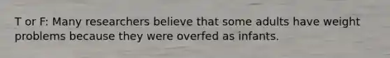 T or F: Many researchers believe that some adults have weight problems because they were overfed as infants.