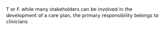 T or F. while many stakeholders can be involved in the development of a care plan, the primary responsibility belongs to clinicians