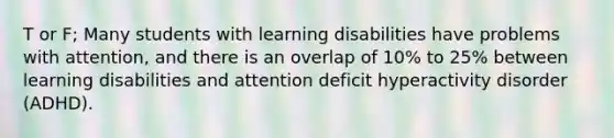 T or F; Many students with learning disabilities have problems with attention, and there is an overlap of 10% to 25% between learning disabilities and attention deficit hyperactivity disorder (ADHD).