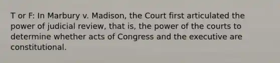 T or F: In Marbury v. Madison, the Court first articulated the power of judicial review, that is, the power of the courts to determine whether acts of Congress and the executive are constitutional.