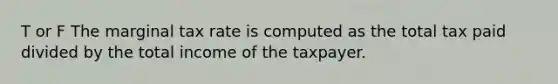 T or F The marginal tax rate is computed as the total tax paid divided by the total income of the taxpayer.