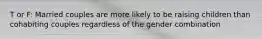 T or F: Married couples are more likely to be raising children than cohabiting couples regardless of the gender combination