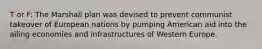 T or F: The Marshall plan was devised to prevent communist takeover of European nations by pumping American aid into the ailing economies and infrastructures of Western Europe.