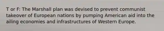 T or F: The Marshall plan was devised to prevent communist takeover of European nations by pumping American aid into the ailing economies and infrastructures of Western Europe.