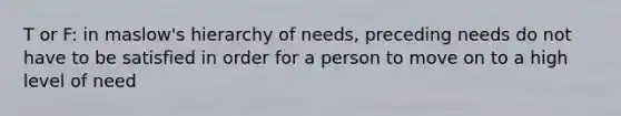 T or F: in maslow's hierarchy of needs, preceding needs do not have to be satisfied in order for a person to move on to a high level of need