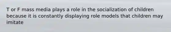 T or F mass media plays a role in the socialization of children because it is constantly displaying role models that children may imitate